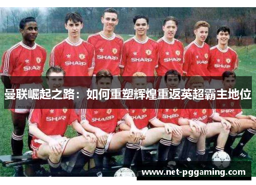 曼联崛起之路:如何重塑辉煌重返英超霸主地位 曼联崛起之路:如何重塑辉煌重返英超霸主地位